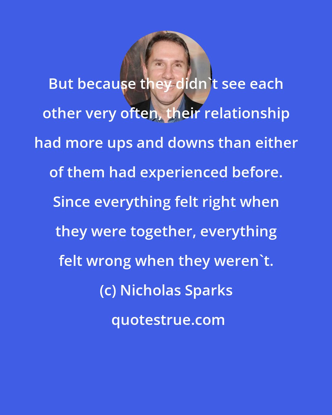 Nicholas Sparks: But because they didn't see each other very often, their relationship had more ups and downs than either of them had experienced before. Since everything felt right when they were together, everything felt wrong when they weren't.