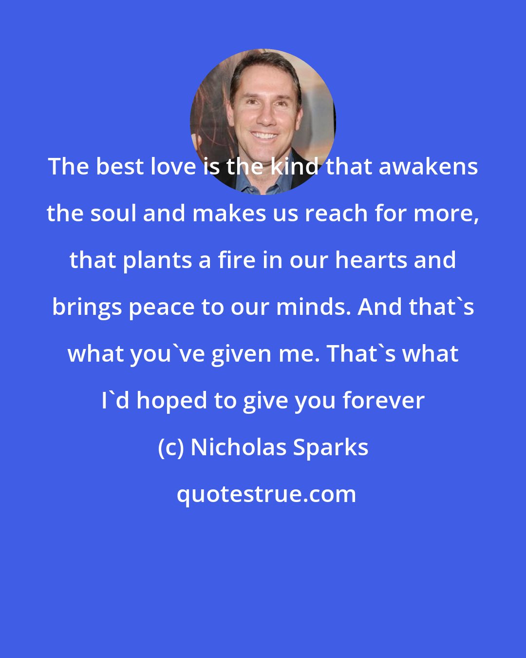 Nicholas Sparks: The best love is the kind that awakens the soul and makes us reach for more, that plants a fire in our hearts and brings peace to our minds. And that's what you've given me. That's what I'd hoped to give you forever