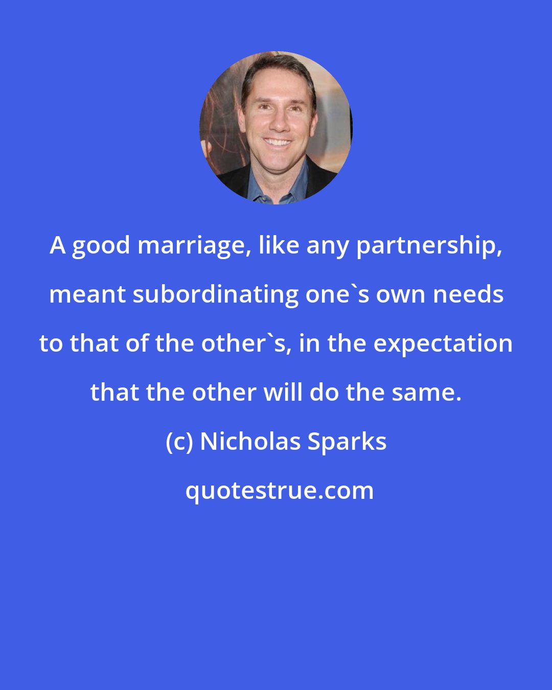 Nicholas Sparks: A good marriage, like any partnership, meant subordinating one's own needs to that of the other's, in the expectation that the other will do the same.