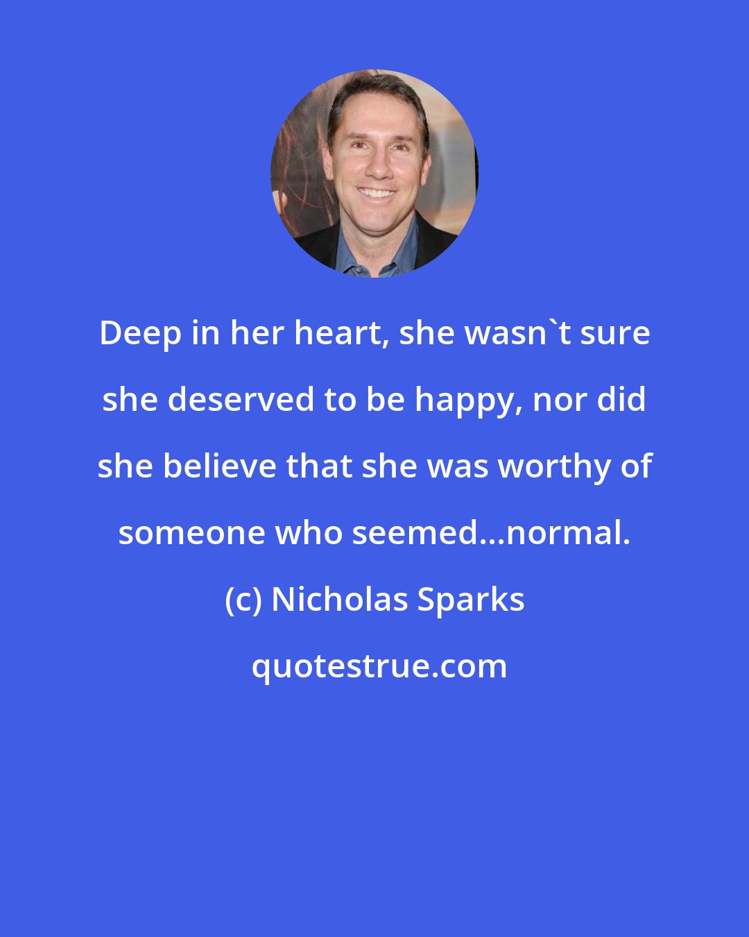 Nicholas Sparks: Deep in her heart, she wasn't sure she deserved to be happy, nor did she believe that she was worthy of someone who seemed...normal.