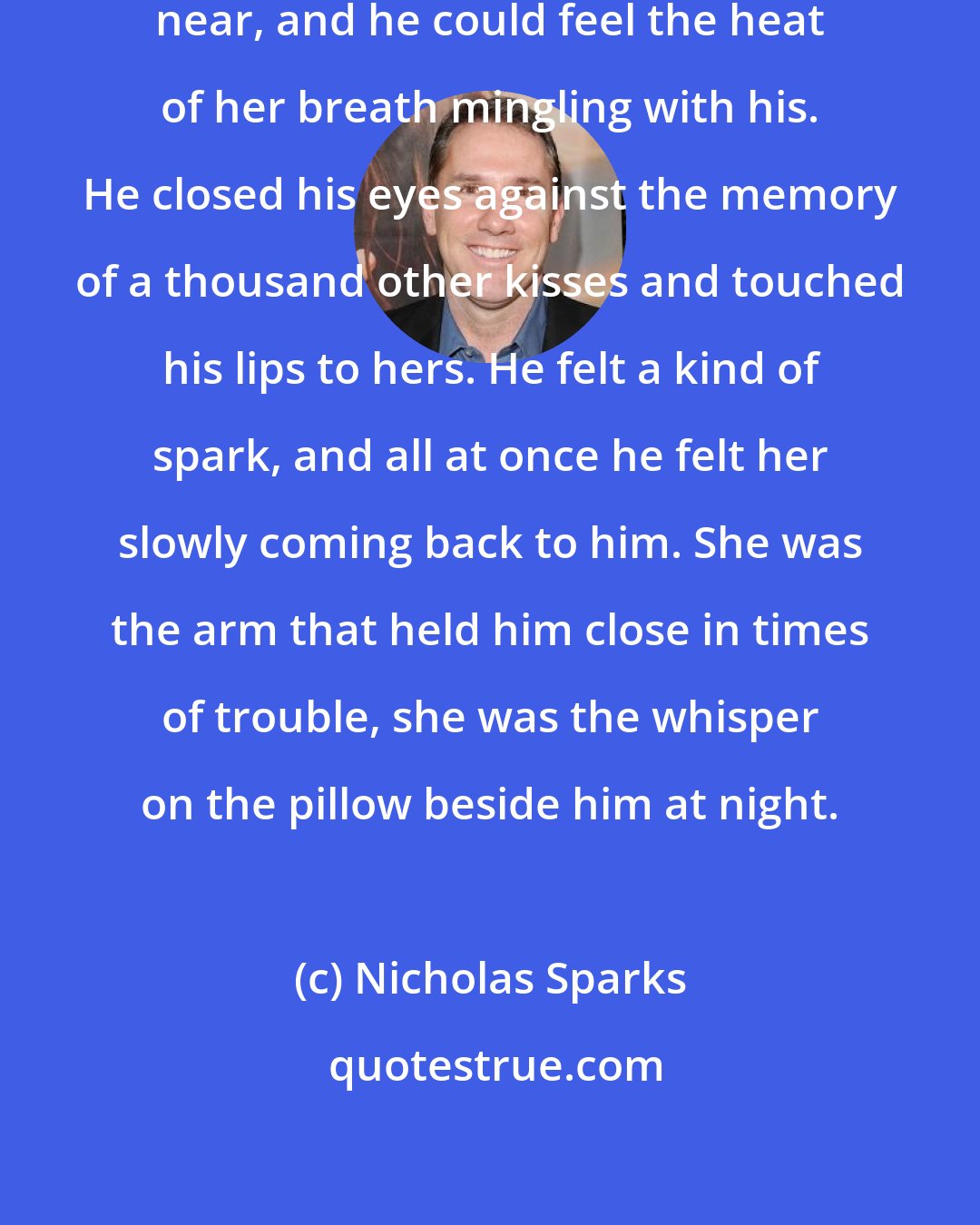 Nicholas Sparks: He leaned closer, their faces drawing near, and he could feel the heat of her breath mingling with his. He closed his eyes against the memory of a thousand other kisses and touched his lips to hers. He felt a kind of spark, and all at once he felt her slowly coming back to him. She was the arm that held him close in times of trouble, she was the whisper on the pillow beside him at night.