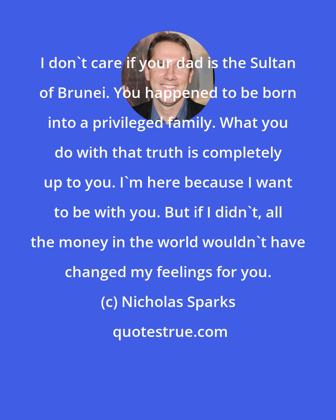 Nicholas Sparks: I don't care if your dad is the Sultan of Brunei. You happened to be born into a privileged family. What you do with that truth is completely up to you. I'm here because I want to be with you. But if I didn't, all the money in the world wouldn't have changed my feelings for you.