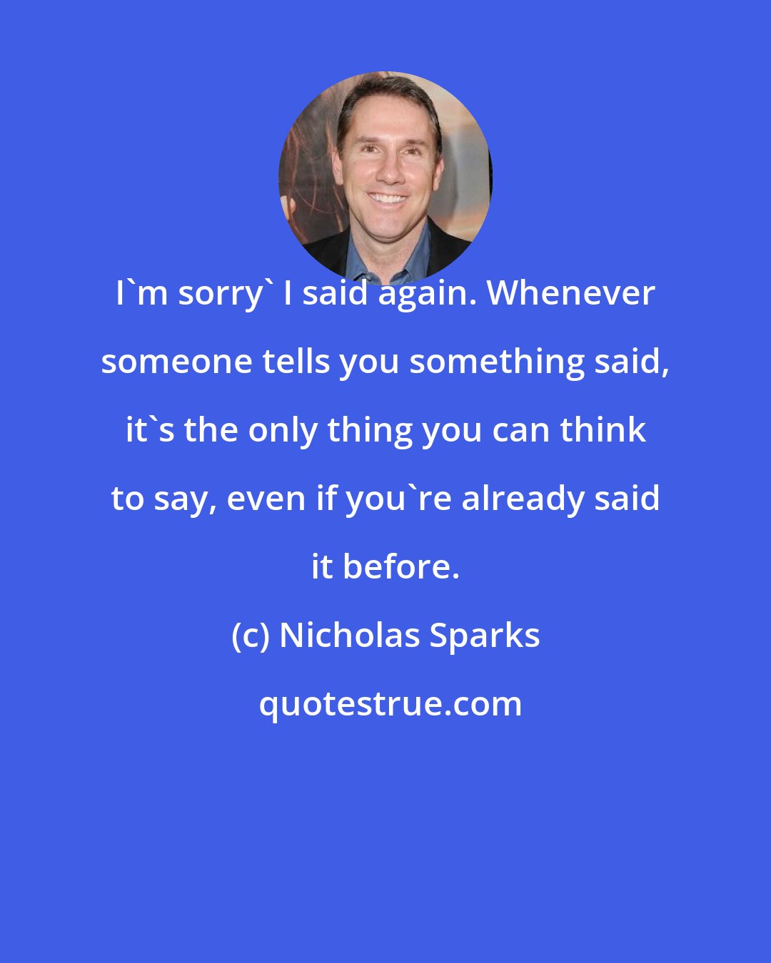 Nicholas Sparks: I'm sorry' I said again. Whenever someone tells you something said, it's the only thing you can think to say, even if you're already said it before.