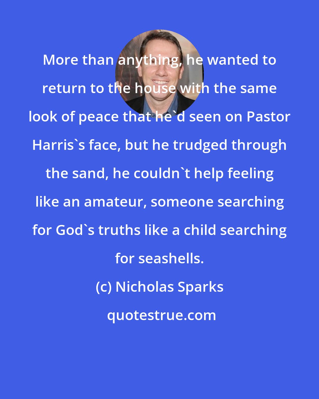 Nicholas Sparks: More than anything, he wanted to return to the house with the same look of peace that he'd seen on Pastor Harris's face, but he trudged through the sand, he couldn't help feeling like an amateur, someone searching for God's truths like a child searching for seashells.