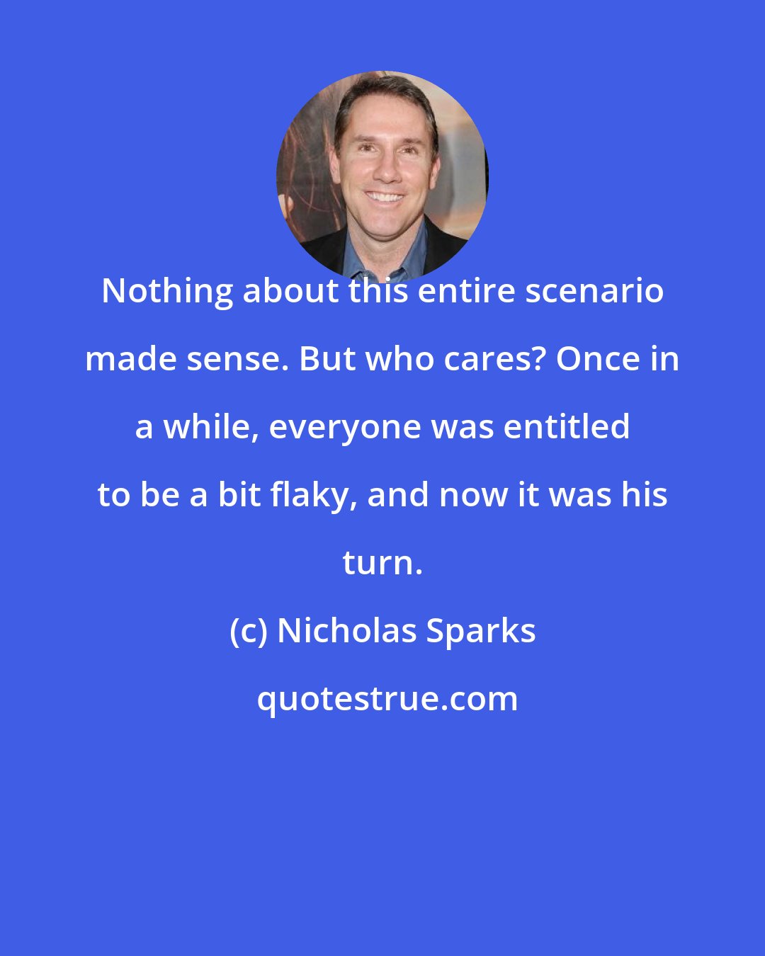 Nicholas Sparks: Nothing about this entire scenario made sense. But who cares? Once in a while, everyone was entitled to be a bit flaky, and now it was his turn.