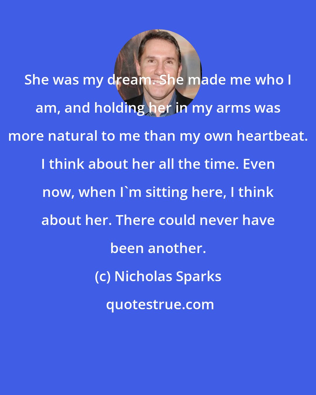 Nicholas Sparks: She was my dream. She made me who I am, and holding her in my arms was more natural to me than my own heartbeat. I think about her all the time. Even now, when I'm sitting here, I think about her. There could never have been another.