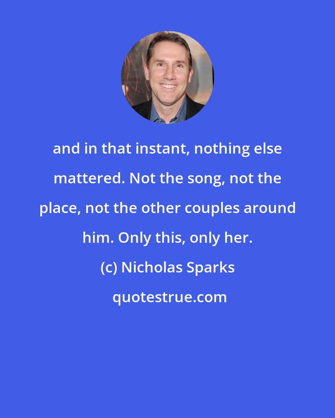 Nicholas Sparks: and in that instant, nothing else mattered. Not the song, not the place, not the other couples around him. Only this, only her.