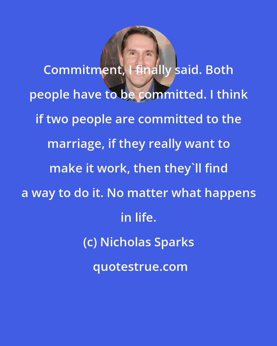 Nicholas Sparks: Commitment, I finally said. Both people have to be committed. I think if two people are committed to the marriage, if they really want to make it work, then they'll find a way to do it. No matter what happens in life.