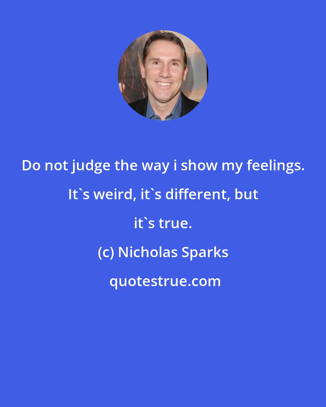 Nicholas Sparks: Do not judge the way i show my feelings. It's weird, it's different, but it's true.