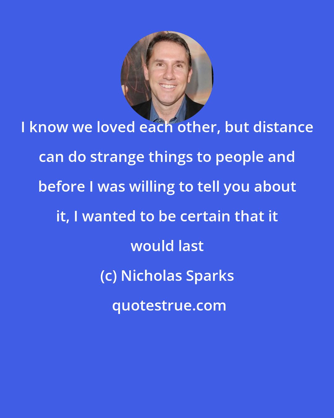 Nicholas Sparks: I know we loved each other, but distance can do strange things to people and before I was willing to tell you about it, I wanted to be certain that it would last