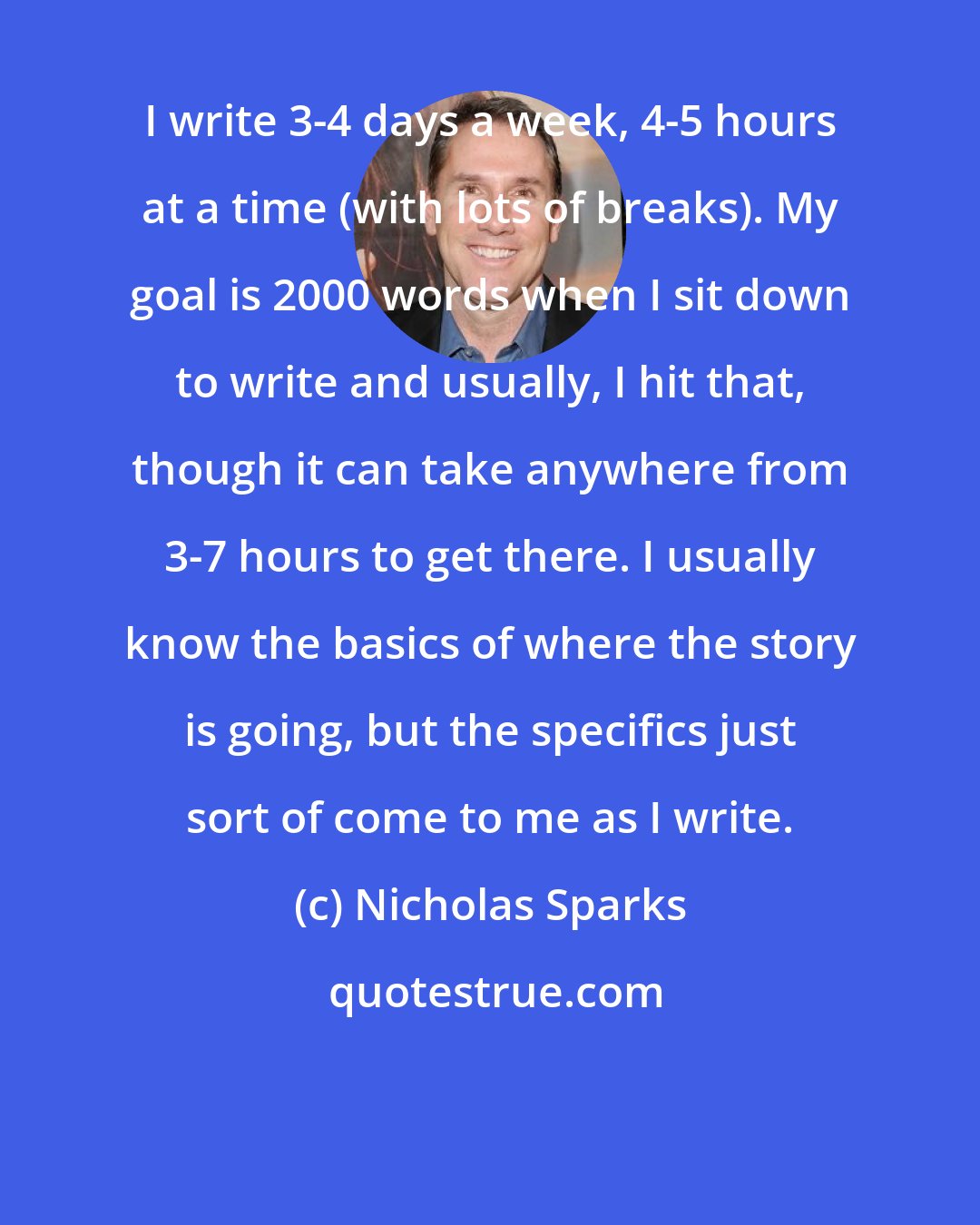 Nicholas Sparks: I write 3-4 days a week, 4-5 hours at a time (with lots of breaks). My goal is 2000 words when I sit down to write and usually, I hit that, though it can take anywhere from 3-7 hours to get there. I usually know the basics of where the story is going, but the specifics just sort of come to me as I write.