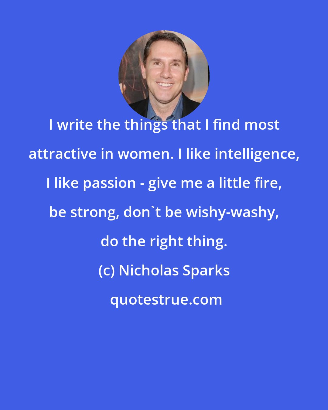 Nicholas Sparks: I write the things that I find most attractive in women. I like intelligence, I like passion - give me a little fire, be strong, don't be wishy-washy, do the right thing.