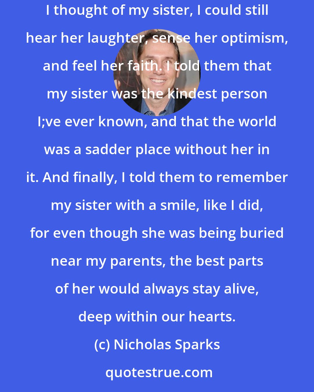 Nicholas Sparks: In the eulogy by the graveside, I told everyone how my sister and I used to sing to each other on our birthday. I told them that, when I thought of my sister, I could still hear her laughter, sense her optimism, and feel her faith. I told them that my sister was the kindest person I;ve ever known, and that the world was a sadder place without her in it. And finally, I told them to remember my sister with a smile, like I did, for even though she was being buried near my parents, the best parts of her would always stay alive, deep within our hearts.