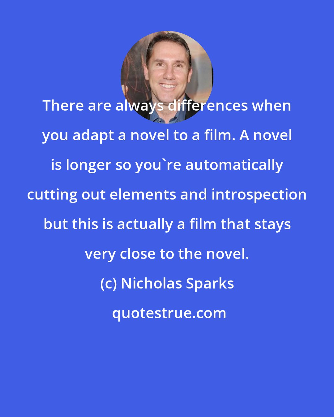 Nicholas Sparks: There are always differences when you adapt a novel to a film. A novel is longer so you're automatically cutting out elements and introspection but this is actually a film that stays very close to the novel.