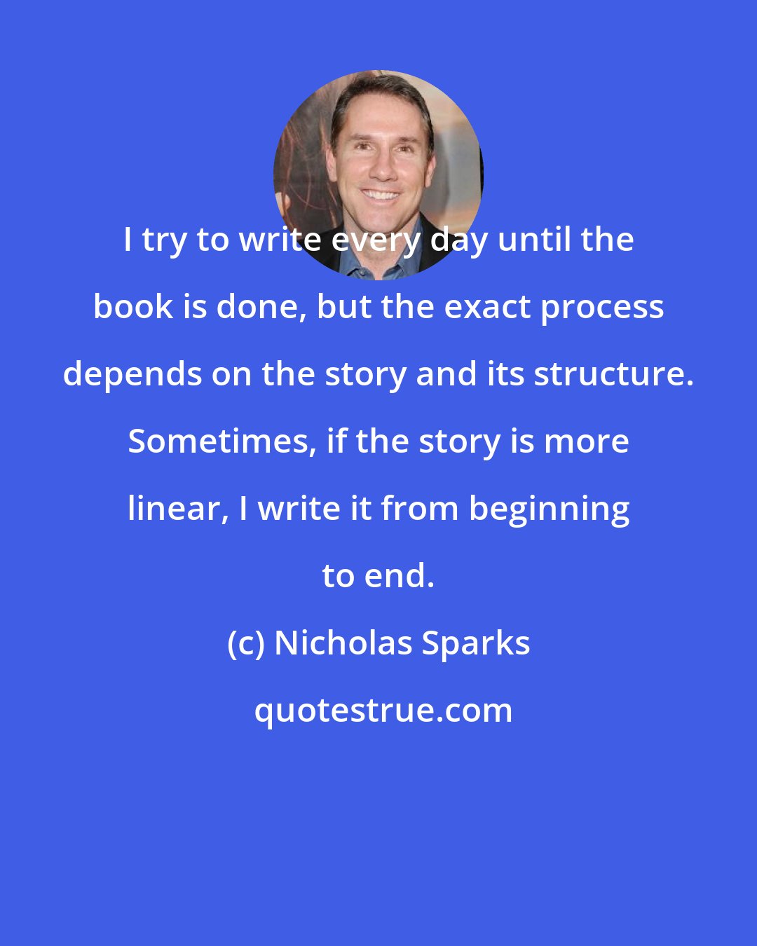 Nicholas Sparks: I try to write every day until the book is done, but the exact process depends on the story and its structure. Sometimes, if the story is more linear, I write it from beginning to end.