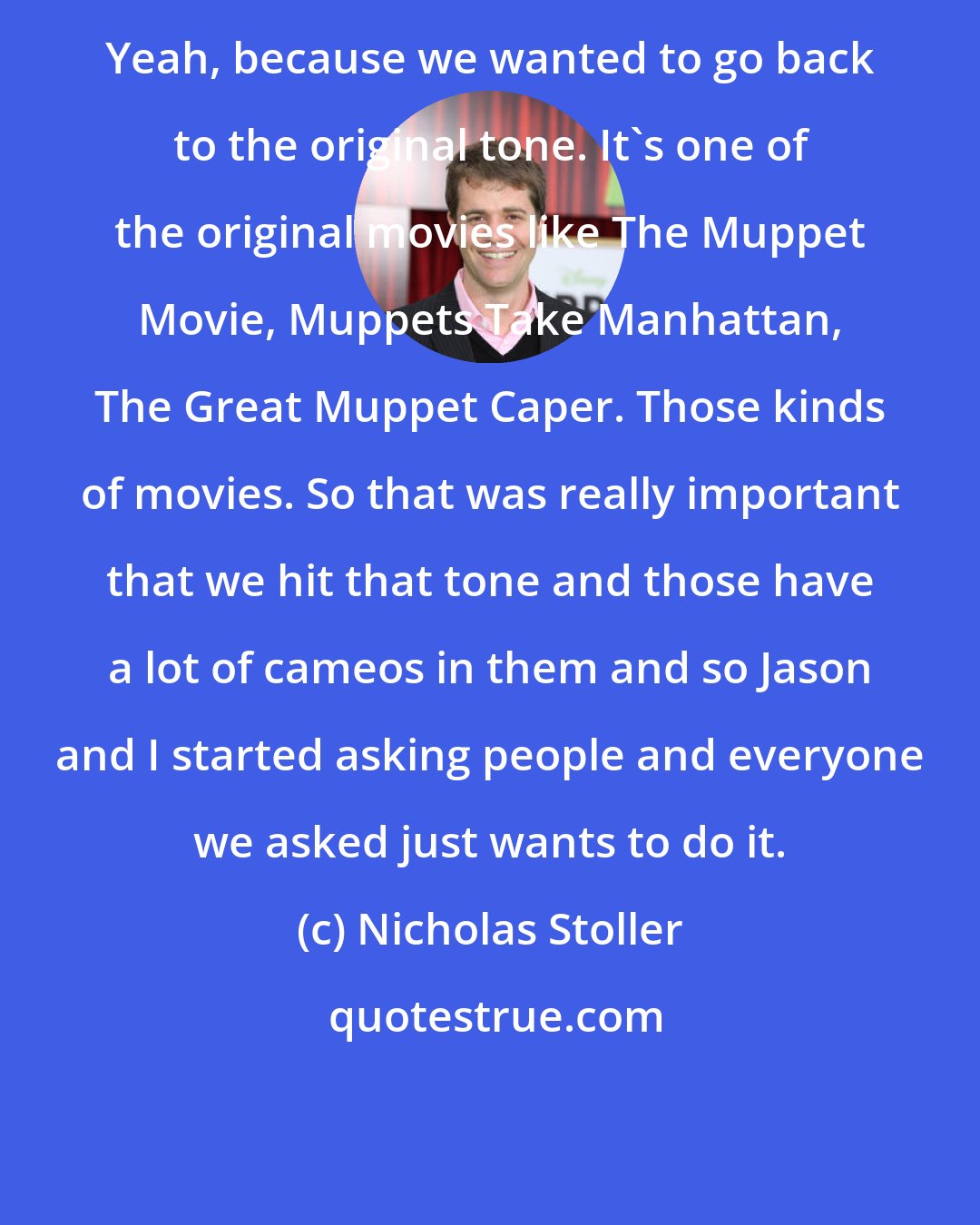 Nicholas Stoller: Yeah, because we wanted to go back to the original tone. It's one of the original movies like The Muppet Movie, Muppets Take Manhattan, The Great Muppet Caper. Those kinds of movies. So that was really important that we hit that tone and those have a lot of cameos in them and so Jason and I started asking people and everyone we asked just wants to do it.