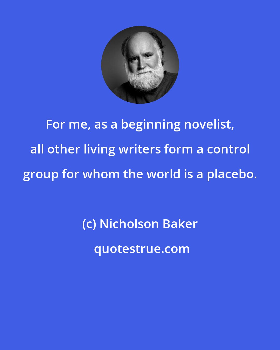 Nicholson Baker: For me, as a beginning novelist, all other living writers form a control group for whom the world is a placebo.