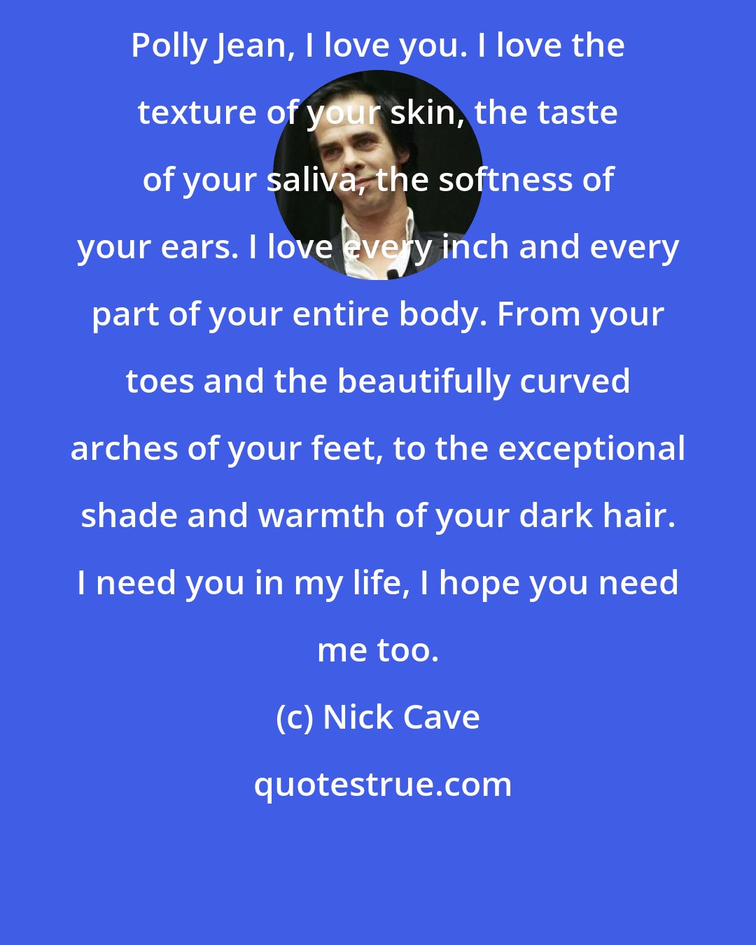 Nick Cave: Polly Jean, I love you. I love the texture of your skin, the taste of your saliva, the softness of your ears. I love every inch and every part of your entire body. From your toes and the beautifully curved arches of your feet, to the exceptional shade and warmth of your dark hair. I need you in my life, I hope you need me too.