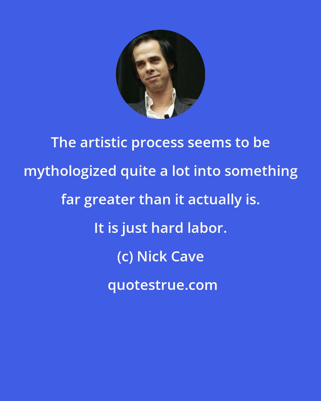 Nick Cave: The artistic process seems to be mythologized quite a lot into something far greater than it actually is. It is just hard labor.