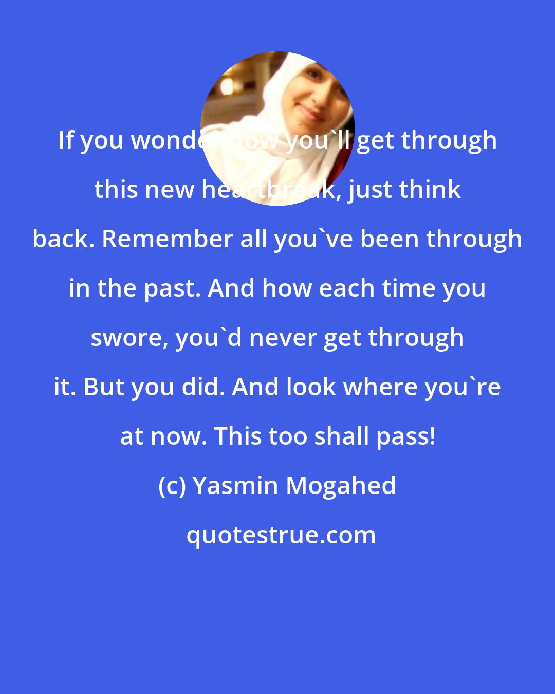 Yasmin Mogahed: If you wonder how you'll get through this new heartbreak, just think back. Remember all you've been through in the past. And how each time you swore, you'd never get through it. But you did. And look where you're at now. This too shall pass!