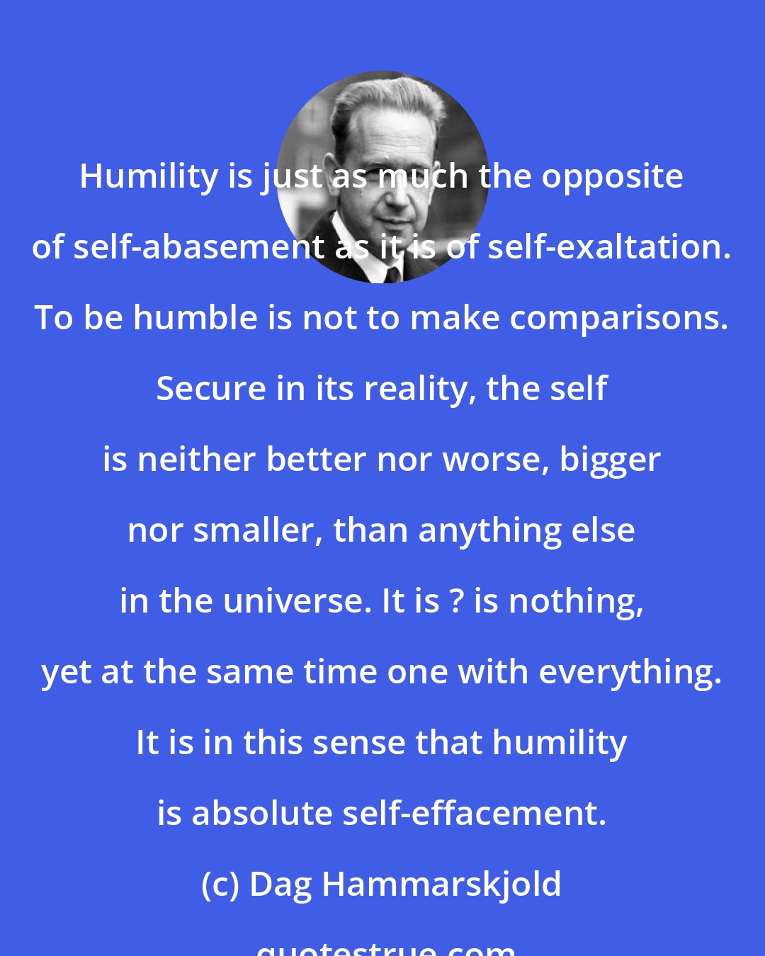 Dag Hammarskjold: Humility is just as much the opposite of self-abasement as it is of self-exaltation. To be humble is not to make comparisons. Secure in its reality, the self is neither better nor worse, bigger nor smaller, than anything else in the universe. It is ? is nothing, yet at the same time one with everything. It is in this sense that humility is absolute self-effacement.