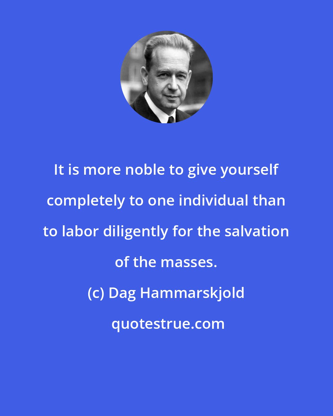 Dag Hammarskjold: It is more noble to give yourself completely to one individual than to labor diligently for the salvation of the masses.