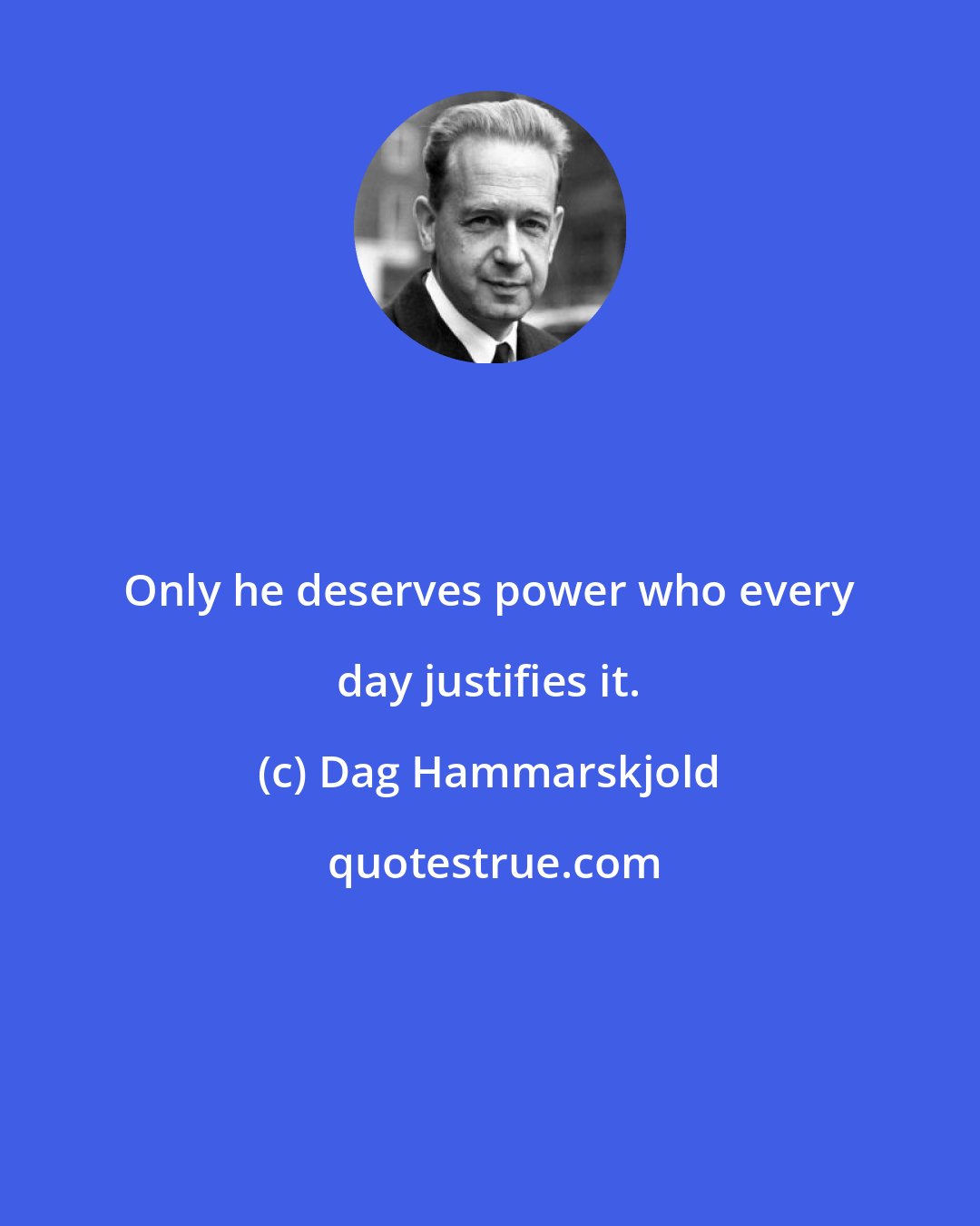 Dag Hammarskjold: Only he deserves power who every day justifies it.