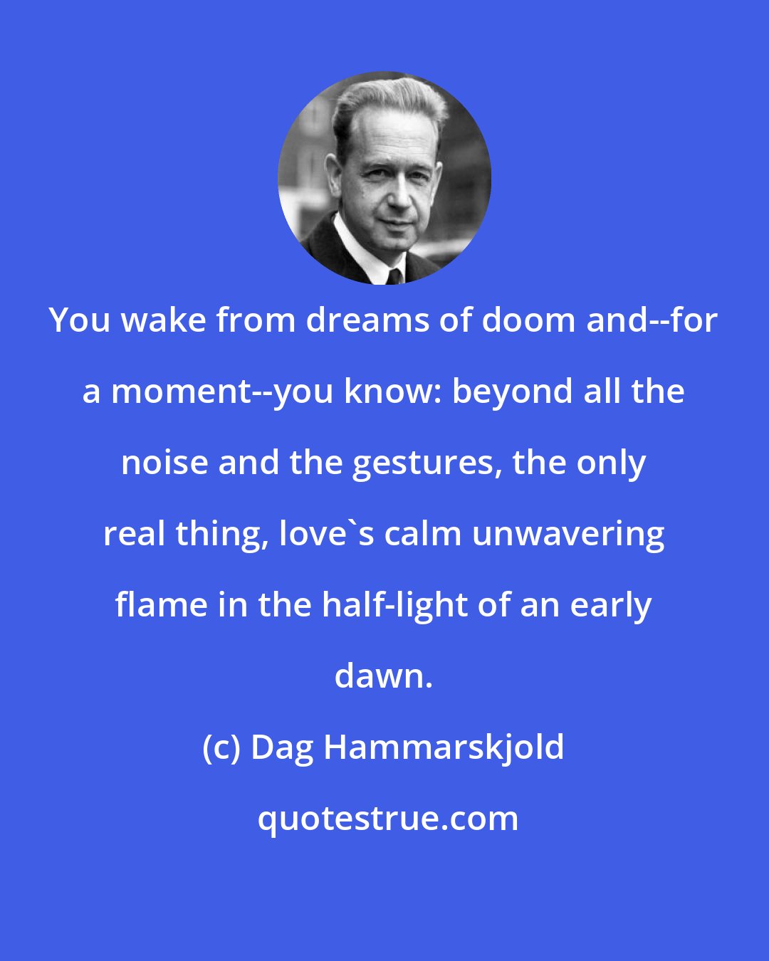 Dag Hammarskjold: You wake from dreams of doom and--for a moment--you know: beyond all the noise and the gestures, the only real thing, love's calm unwavering flame in the half-light of an early dawn.