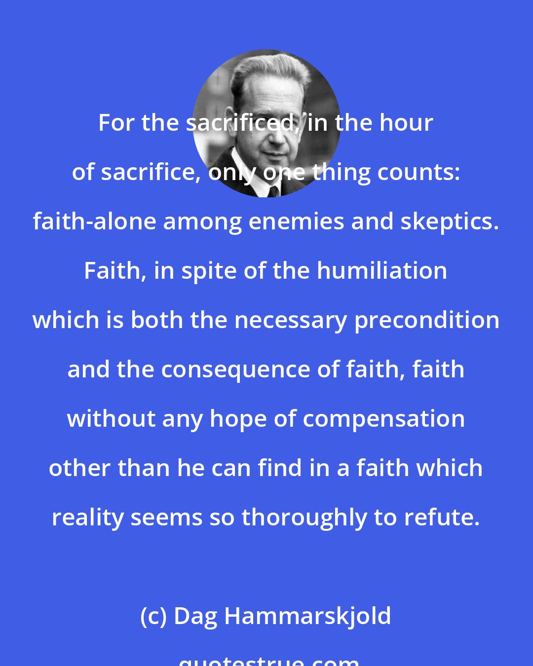 Dag Hammarskjold: For the sacrificed, in the hour of sacrifice, only one thing counts: faith-alone among enemies and skeptics. Faith, in spite of the humiliation which is both the necessary precondition and the consequence of faith, faith without any hope of compensation other than he can find in a faith which reality seems so thoroughly to refute.