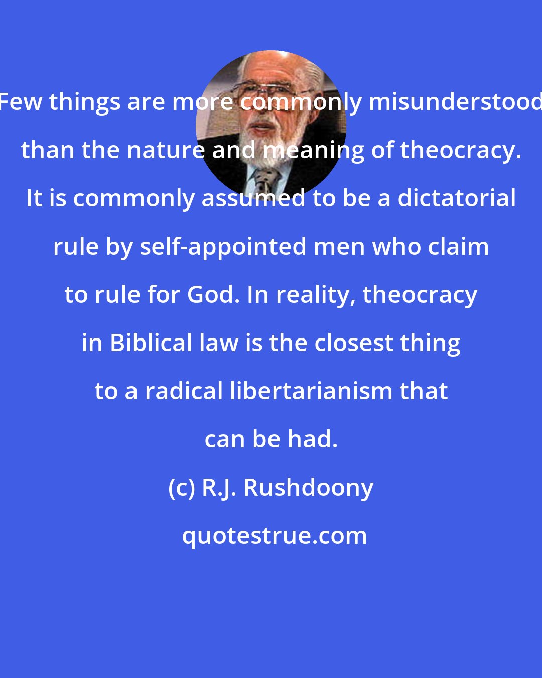 R.J. Rushdoony: Few things are more commonly misunderstood than the nature and meaning of theocracy. It is commonly assumed to be a dictatorial rule by self-appointed men who claim to rule for God. In reality, theocracy in Biblical law is the closest thing to a radical libertarianism that can be had.