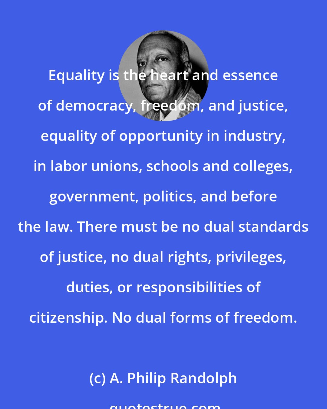 A. Philip Randolph: Equality is the heart and essence of democracy, freedom, and justice, equality of opportunity in industry, in labor unions, schools and colleges, government, politics, and before the law. There must be no dual standards of justice, no dual rights, privileges, duties, or responsibilities of citizenship. No dual forms of freedom.