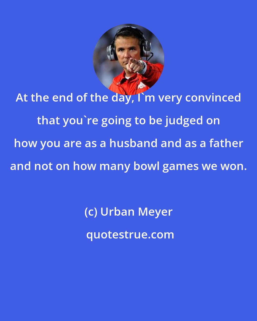 Urban Meyer: At the end of the day, I'm very convinced that you're going to be judged on how you are as a husband and as a father and not on how many bowl games we won.