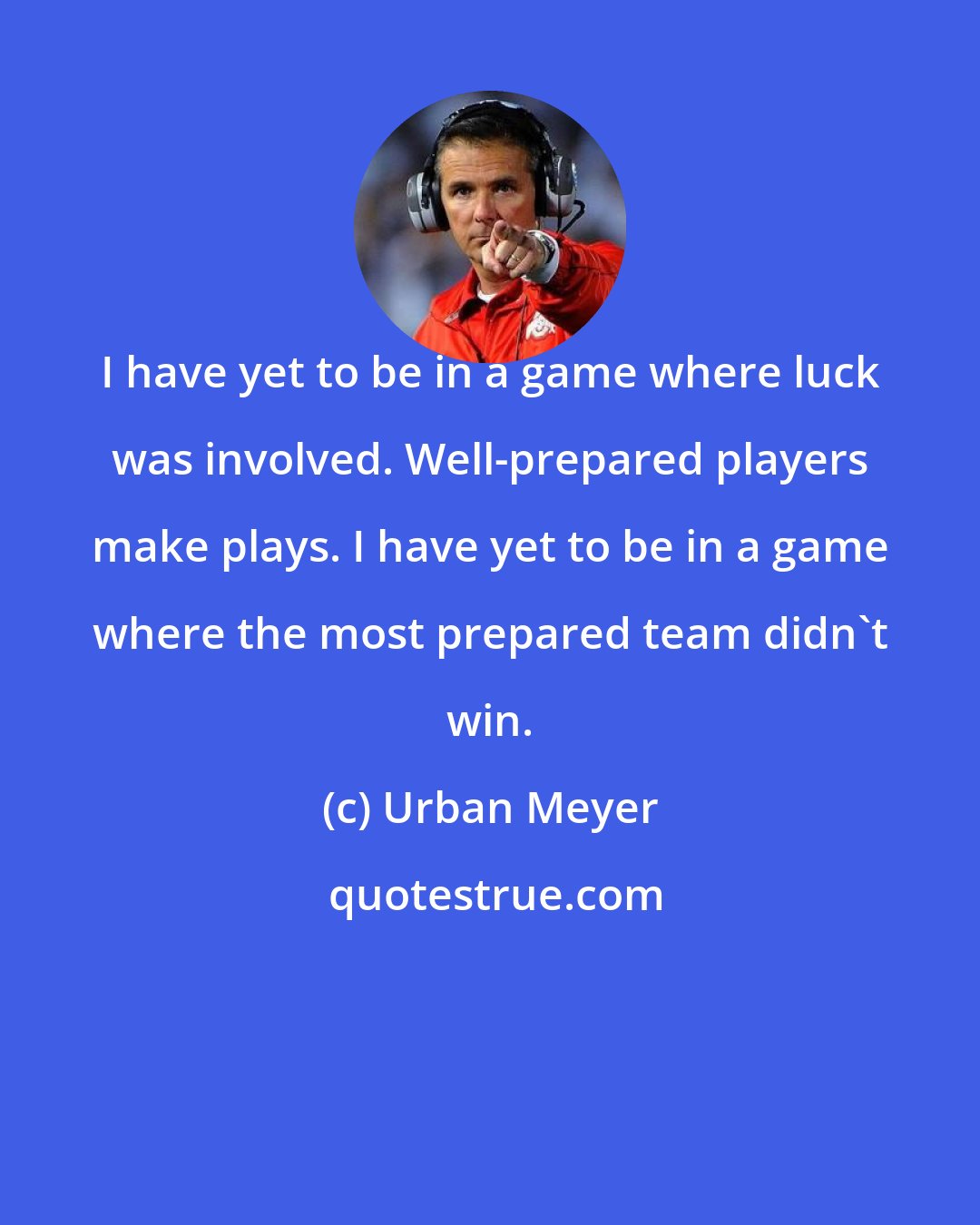 Urban Meyer: I have yet to be in a game where luck was involved. Well-prepared players make plays. I have yet to be in a game where the most prepared team didn't win.