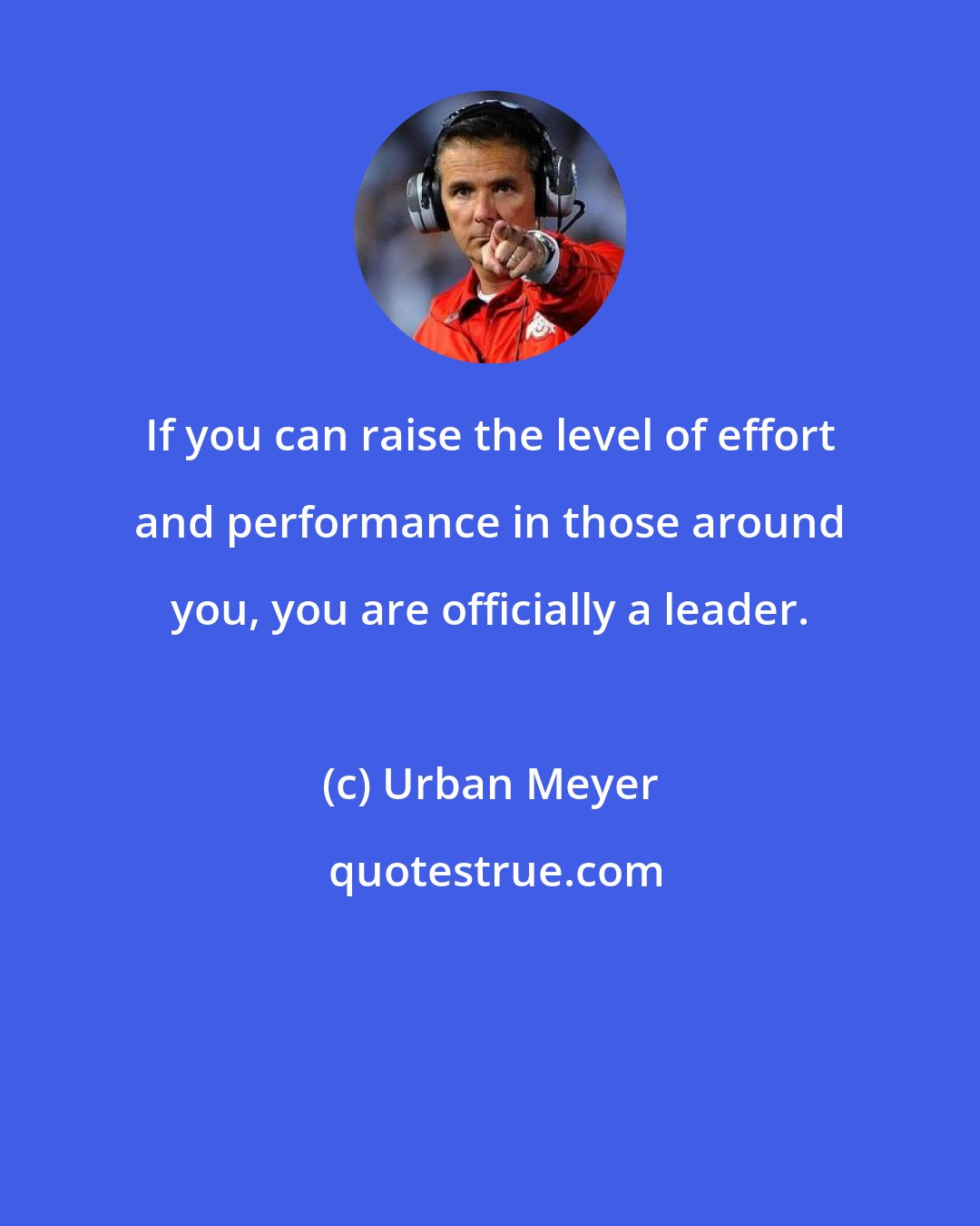 Urban Meyer: If you can raise the level of effort and performance in those around you, you are officially a leader.