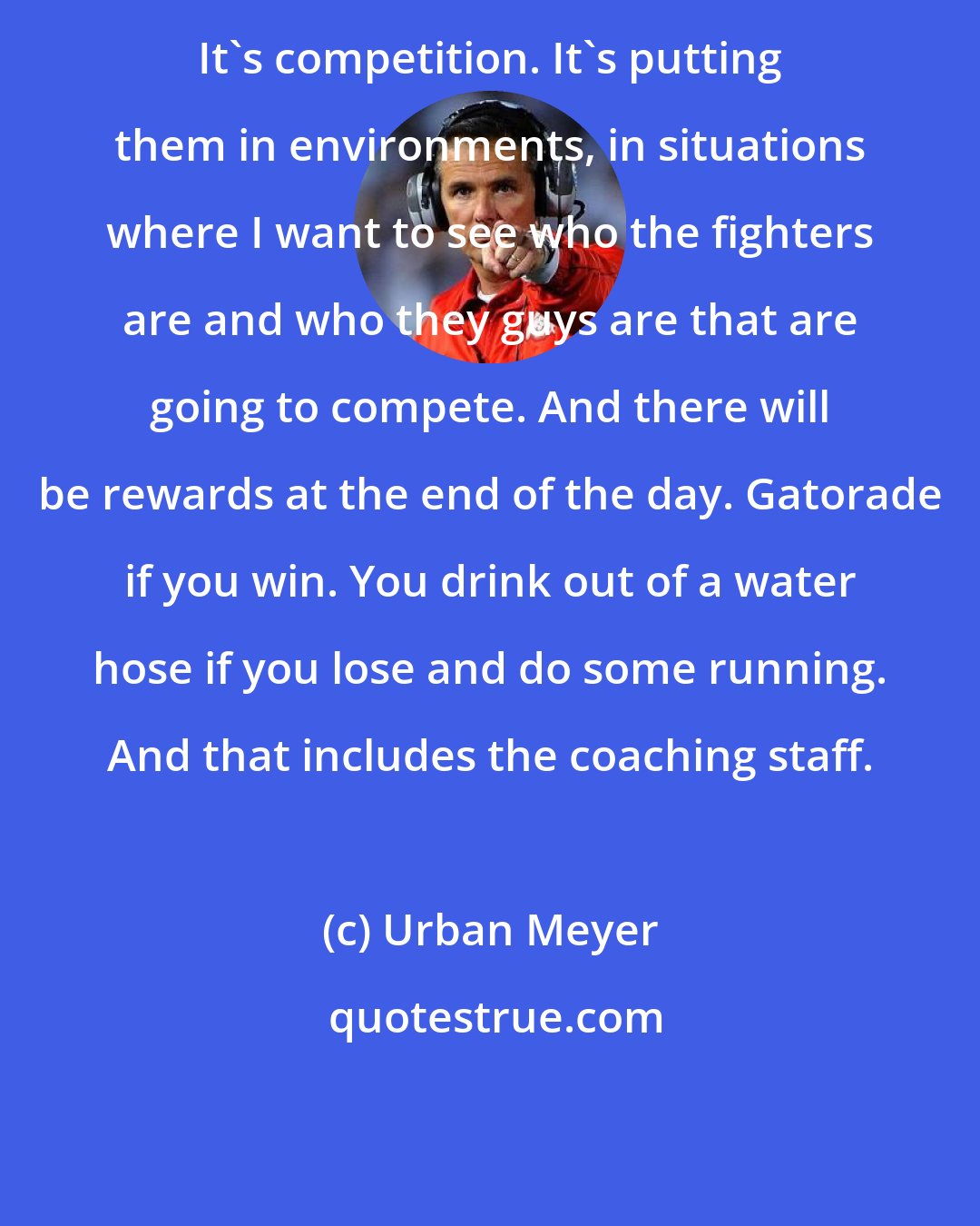 Urban Meyer: It's competition. It's putting them in environments, in situations where I want to see who the fighters are and who they guys are that are going to compete. And there will be rewards at the end of the day. Gatorade if you win. You drink out of a water hose if you lose and do some running. And that includes the coaching staff.