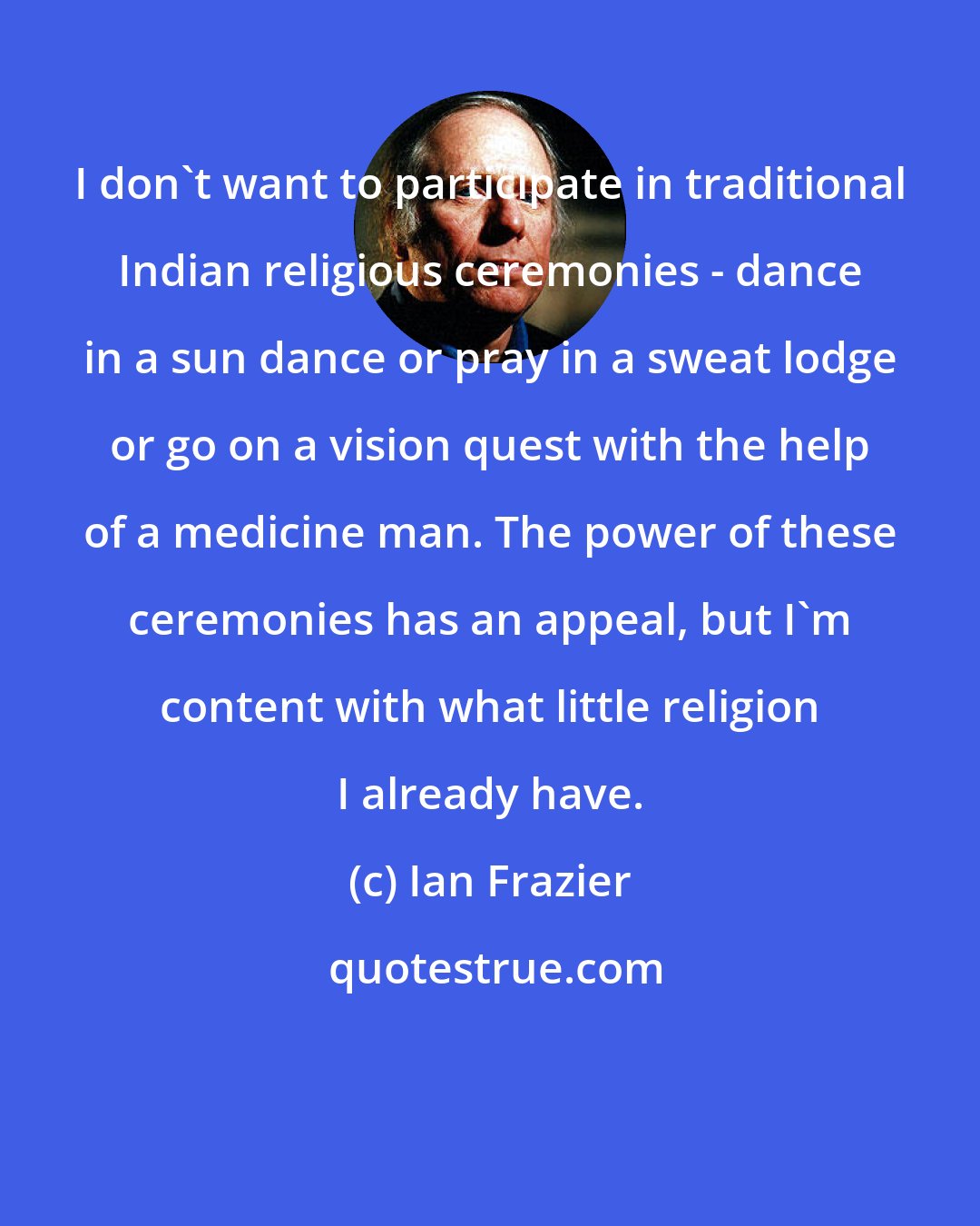 Ian Frazier: I don't want to participate in traditional Indian religious ceremonies - dance in a sun dance or pray in a sweat lodge or go on a vision quest with the help of a medicine man. The power of these ceremonies has an appeal, but I'm content with what little religion I already have.