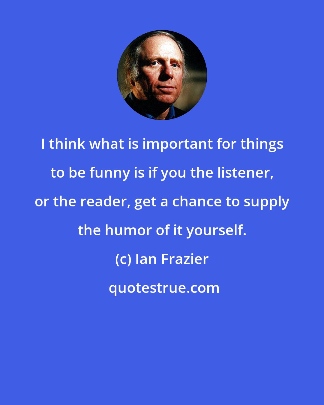 Ian Frazier: I think what is important for things to be funny is if you the listener, or the reader, get a chance to supply the humor of it yourself.