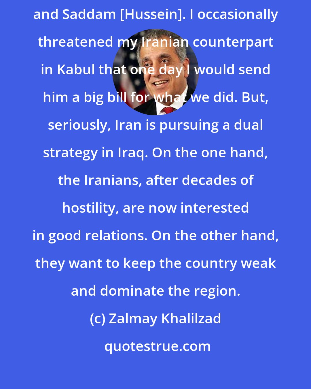 Zalmay Khalilzad: Americans have eliminated Iran's worst enemies, the Taliban in Afghanistan and Saddam [Hussein]. I occasionally threatened my Iranian counterpart in Kabul that one day I would send him a big bill for what we did. But, seriously, Iran is pursuing a dual strategy in Iraq. On the one hand, the Iranians, after decades of hostility, are now interested in good relations. On the other hand, they want to keep the country weak and dominate the region.