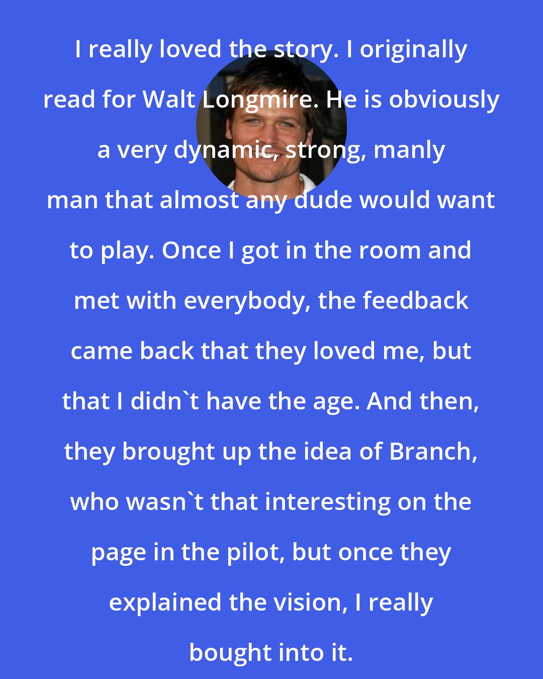 Bailey Chase: I really loved the story. I originally read for Walt Longmire. He is obviously a very dynamic, strong, manly man that almost any dude would want to play. Once I got in the room and met with everybody, the feedback came back that they loved me, but that I didn't have the age. And then, they brought up the idea of Branch, who wasn't that interesting on the page in the pilot, but once they explained the vision, I really bought into it.