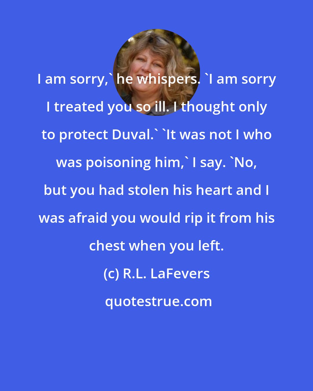 R.L. LaFevers: I am sorry,' he whispers. 'I am sorry I treated you so ill. I thought only to protect Duval.' 'It was not I who was poisoning him,' I say. 'No, but you had stolen his heart and I was afraid you would rip it from his chest when you left.
