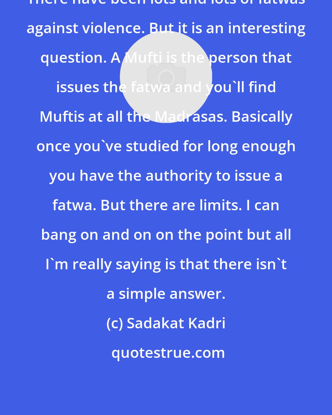 Sadakat Kadri: There have been lots and lots of fatwas against violence. But it is an interesting question. A Mufti is the person that issues the fatwa and you'll find Muftis at all the Madrasas. Basically once you've studied for long enough you have the authority to issue a fatwa. But there are limits. I can bang on and on on the point but all I'm really saying is that there isn't a simple answer.