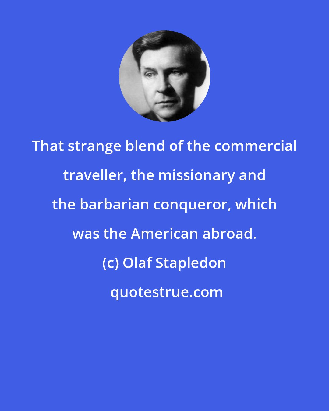 Olaf Stapledon: That strange blend of the commercial traveller, the missionary and the barbarian conqueror, which was the American abroad.
