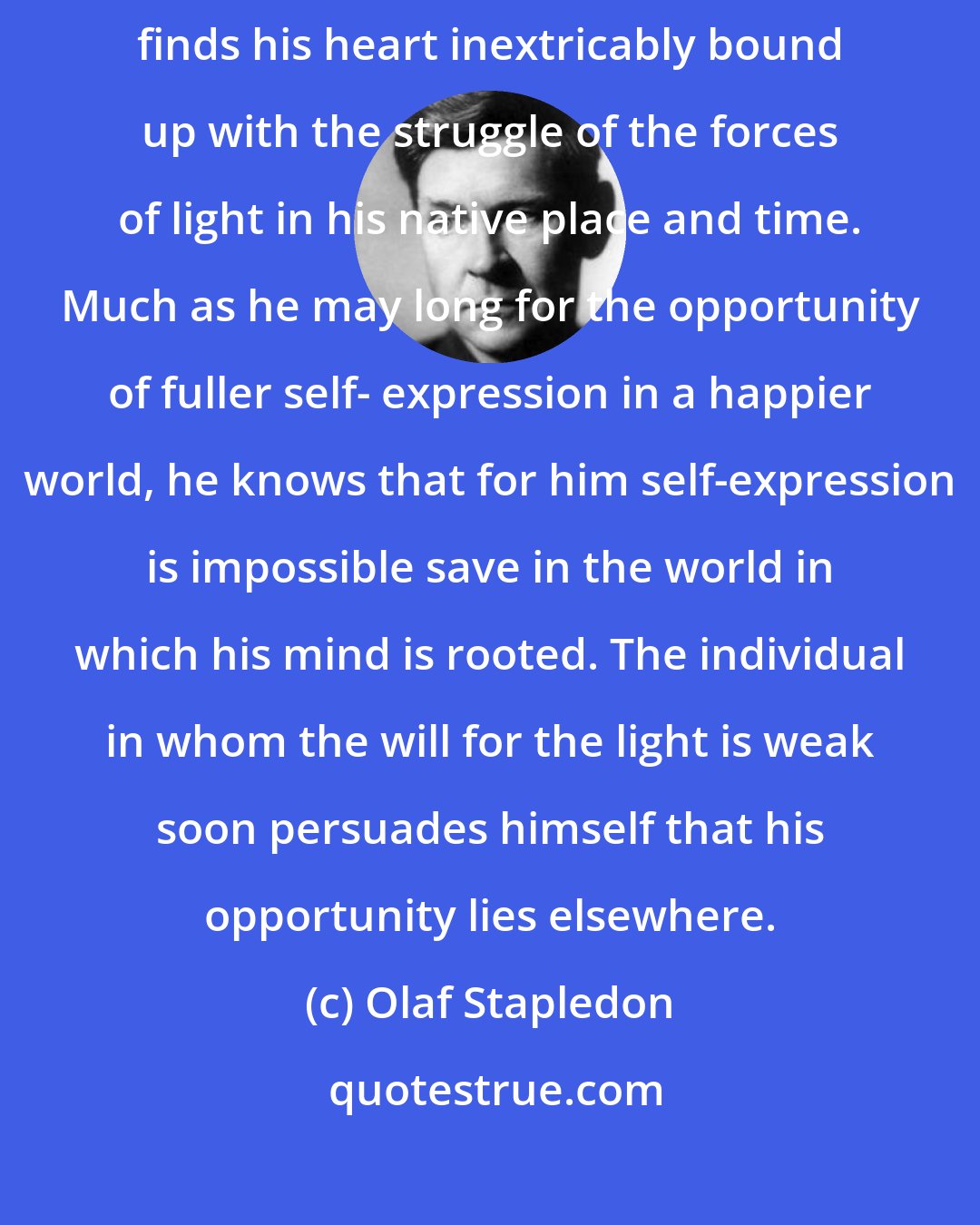 Olaf Stapledon: [T]he individual in whom the will for the light is strong and clear finds his heart inextricably bound up with the struggle of the forces of light in his native place and time. Much as he may long for the opportunity of fuller self- expression in a happier world, he knows that for him self-expression is impossible save in the world in which his mind is rooted. The individual in whom the will for the light is weak soon persuades himself that his opportunity lies elsewhere.