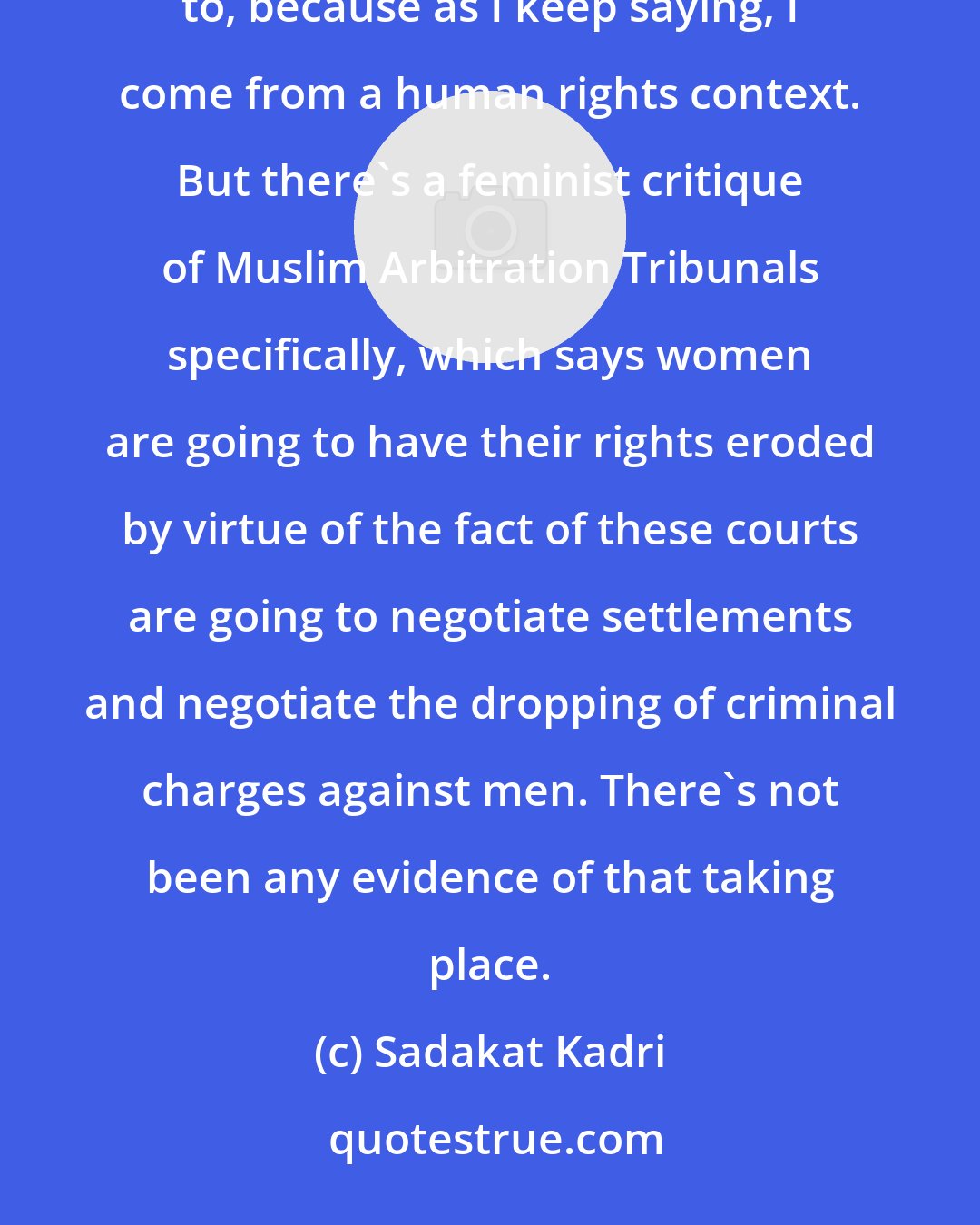 Sadakat Kadri: There's a feminist critique of Muslim Arbitration Tribunals, which I'm certainly not unsympathetic to, because as I keep saying, I come from a human rights context. But there's a feminist critique of Muslim Arbitration Tribunals specifically, which says women are going to have their rights eroded by virtue of the fact of these courts are going to negotiate settlements and negotiate the dropping of criminal charges against men. There's not been any evidence of that taking place.