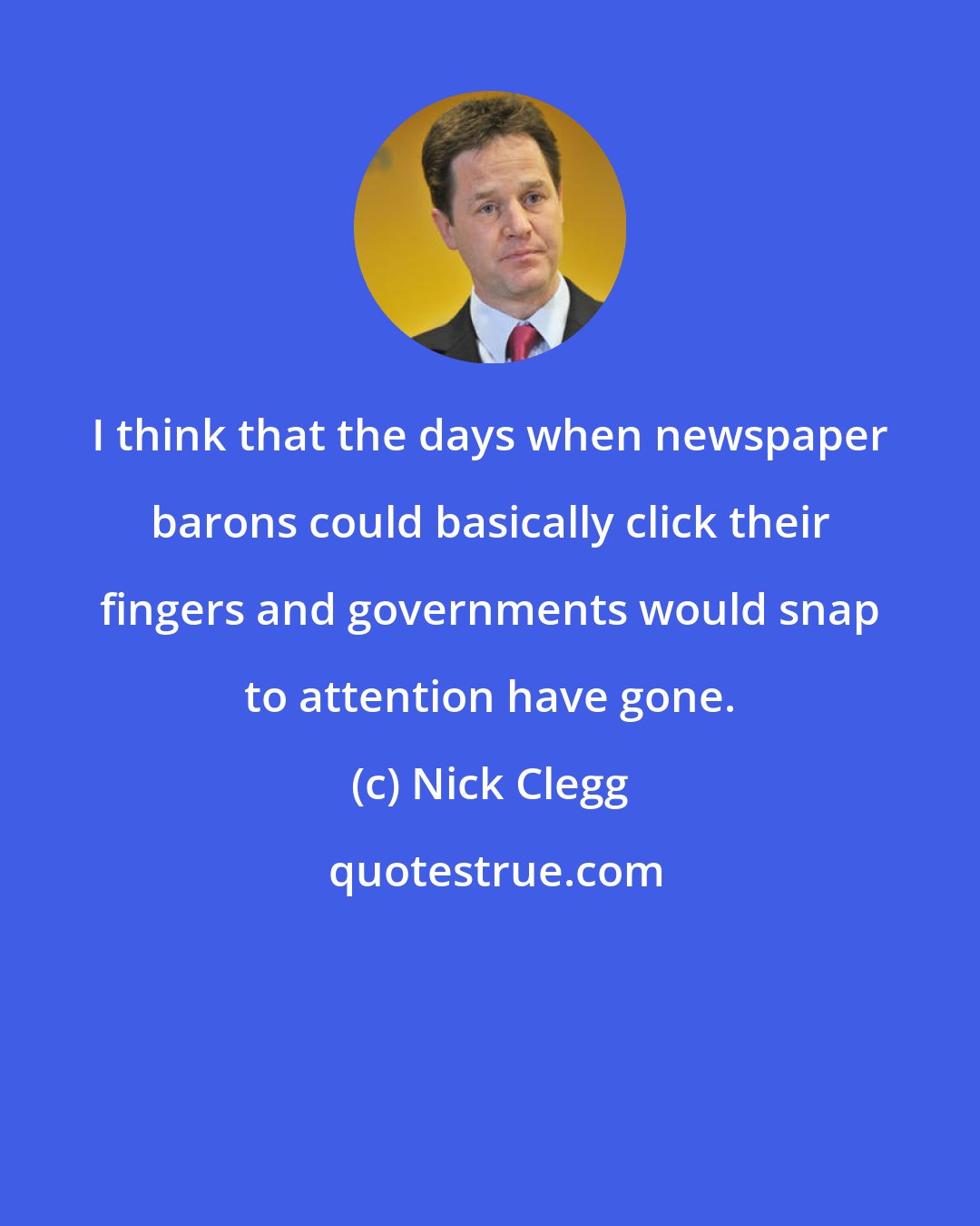 Nick Clegg: I think that the days when newspaper barons could basically click their fingers and governments would snap to attention have gone.