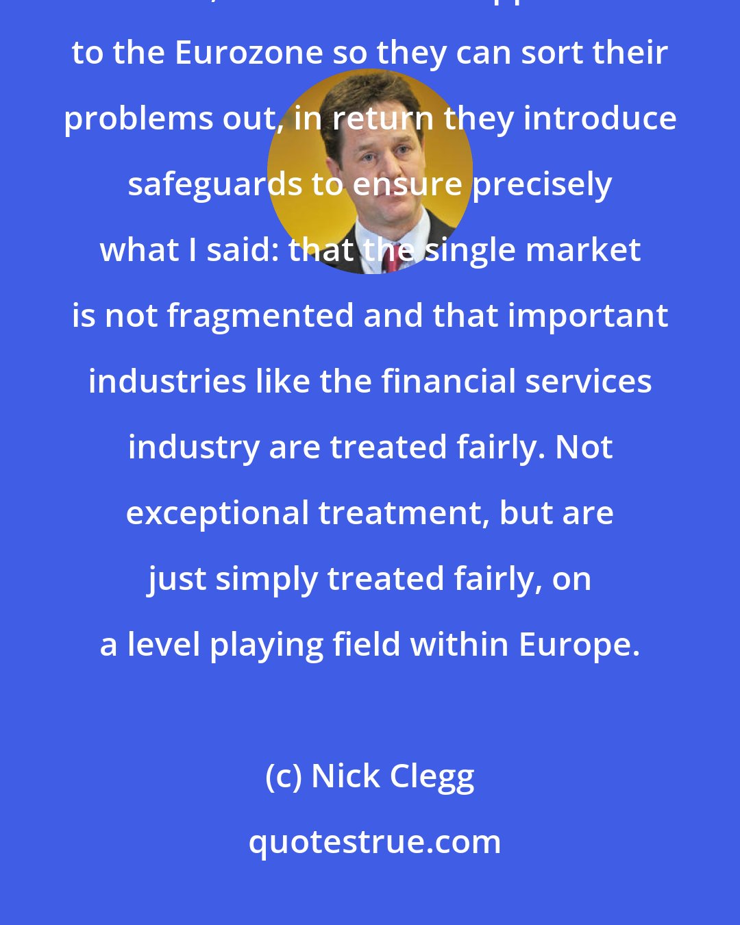 Nick Clegg: I work in lockstep, hand in glove, with the prime minister on these issues, and as we are supportive to the Eurozone so they can sort their problems out, in return they introduce safeguards to ensure precisely what I said: that the single market is not fragmented and that important industries like the financial services industry are treated fairly. Not exceptional treatment, but are just simply treated fairly, on a level playing field within Europe.