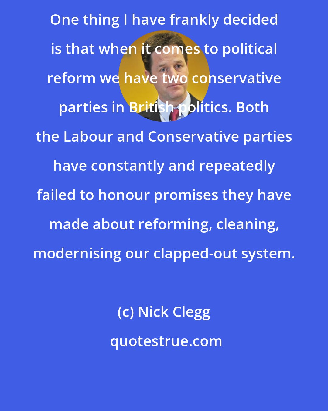 Nick Clegg: One thing I have frankly decided is that when it comes to political reform we have two conservative parties in British politics. Both the Labour and Conservative parties have constantly and repeatedly failed to honour promises they have made about reforming, cleaning, modernising our clapped-out system.
