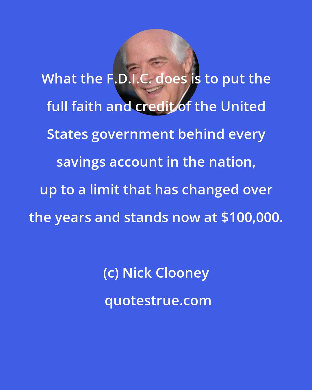 Nick Clooney: What the F.D.I.C. does is to put the full faith and credit of the United States government behind every savings account in the nation, up to a limit that has changed over the years and stands now at $100,000.