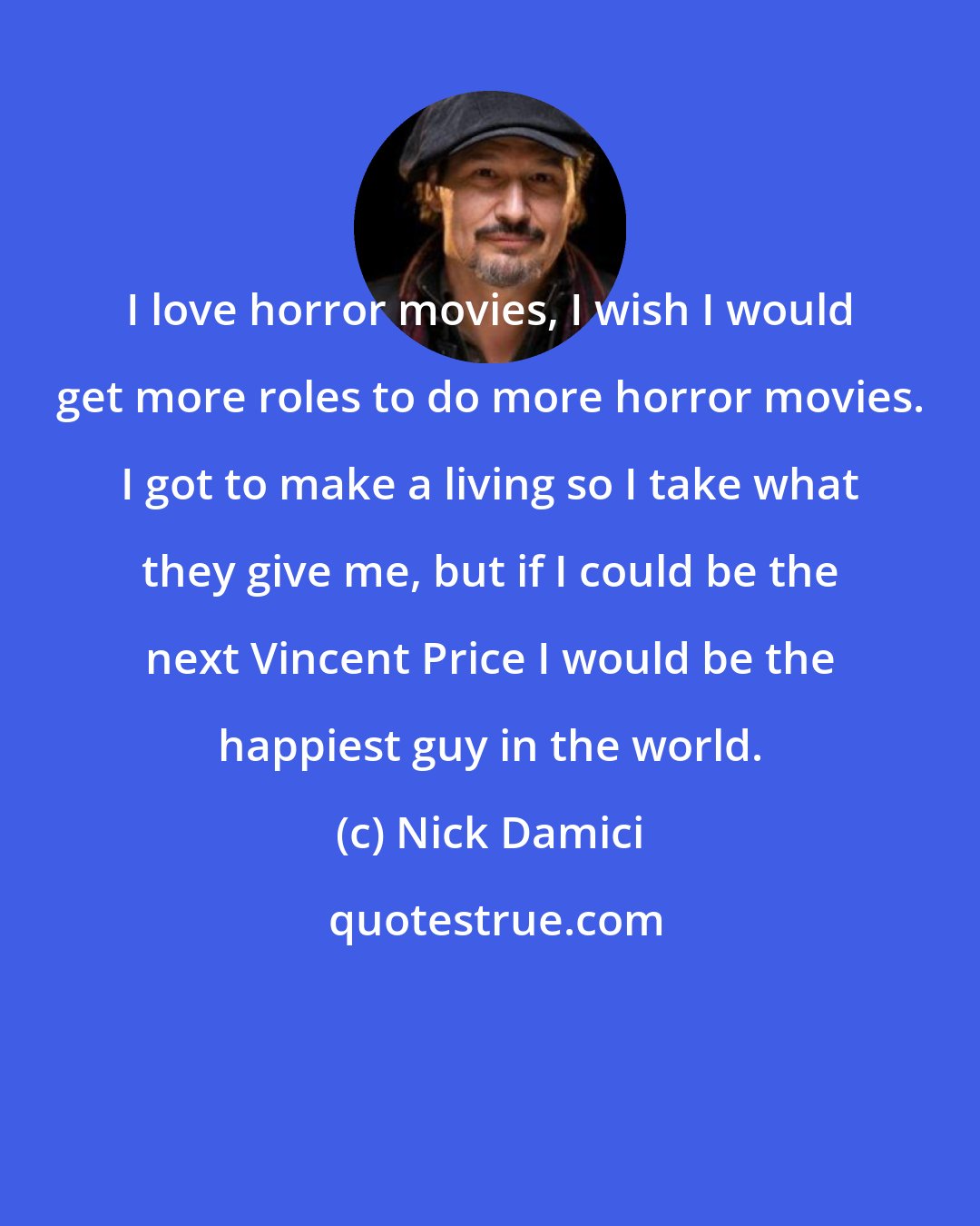 Nick Damici: I love horror movies, I wish I would get more roles to do more horror movies. I got to make a living so I take what they give me, but if I could be the next Vincent Price I would be the happiest guy in the world.