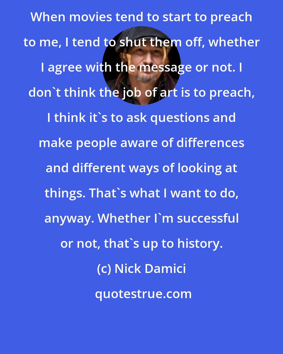 Nick Damici: When movies tend to start to preach to me, I tend to shut them off, whether I agree with the message or not. I don't think the job of art is to preach, I think it's to ask questions and make people aware of differences and different ways of looking at things. That's what I want to do, anyway. Whether I'm successful or not, that's up to history.